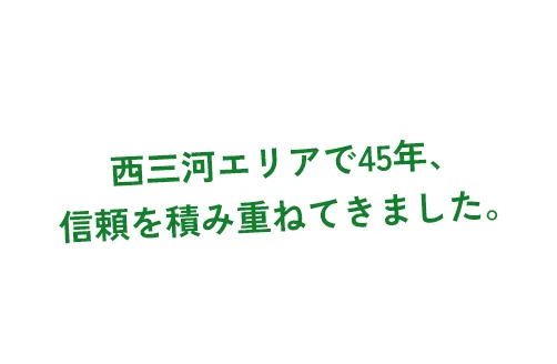 西三河エリアで45年、信頼を積み重ねてきました。